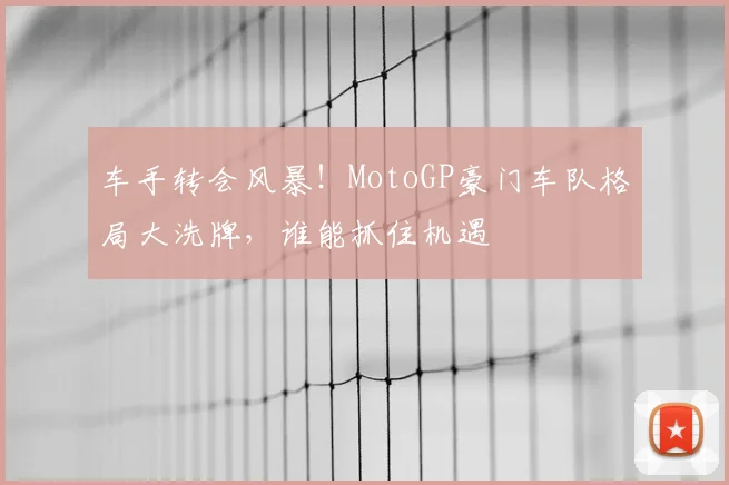 车手转会风暴！MotoGP豪门车队格局大洗牌，谁能抓住机遇