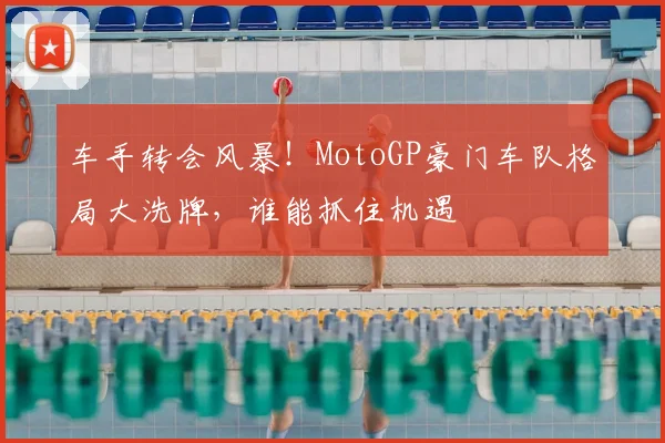 车手转会风暴！MotoGP豪门车队格局大洗牌，谁能抓住机遇