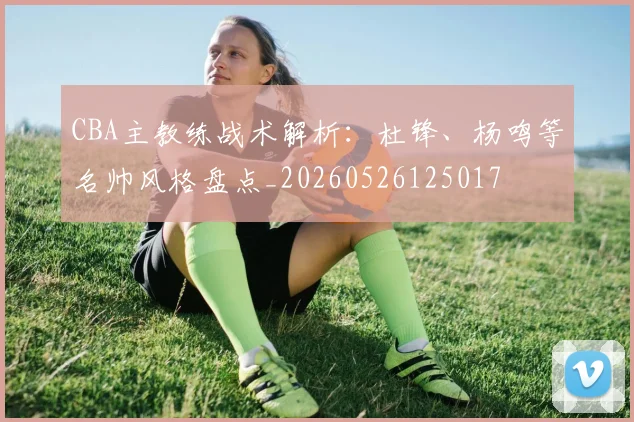 CBA主教练战术解析：杜锋、杨鸣等名帅风格盘点_20260526125017