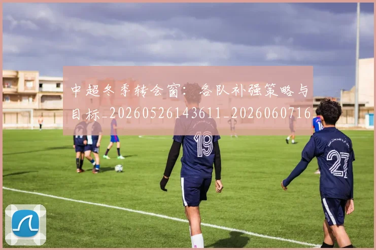 中超冬季转会窗：各队补强策略与目标_20260526143611_20260607160725