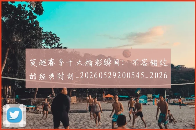英超赛季十大精彩瞬间：不容错过的经典时刻_20260529200545_20260610170101