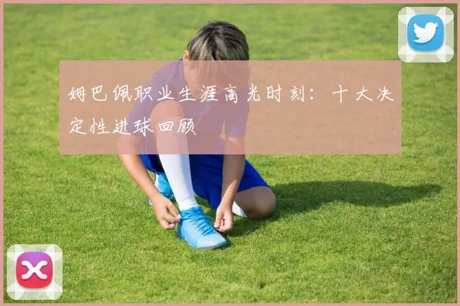 姆巴佩职业生涯高光时刻：十大决定性进球回顾