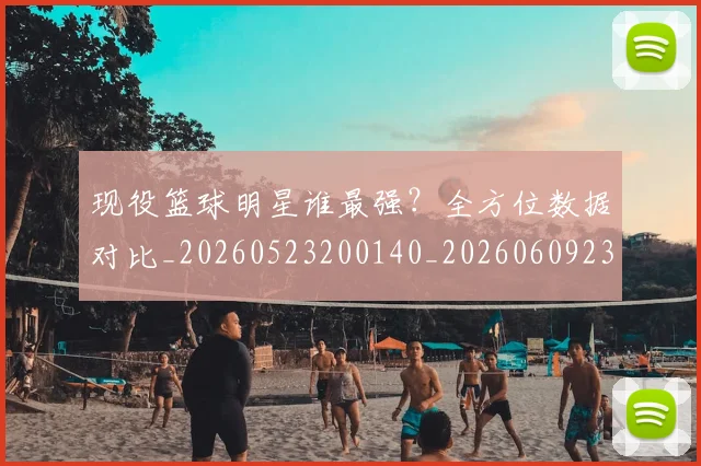 现役篮球明星谁最强？全方位数据对比_20260523200140_20260609233733
