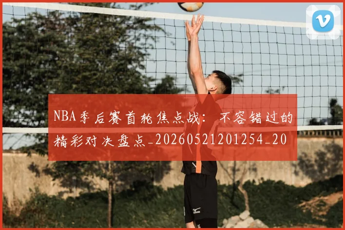 NBA季后赛首轮焦点战：不容错过的精彩对决盘点_20260521201254_20260607160133