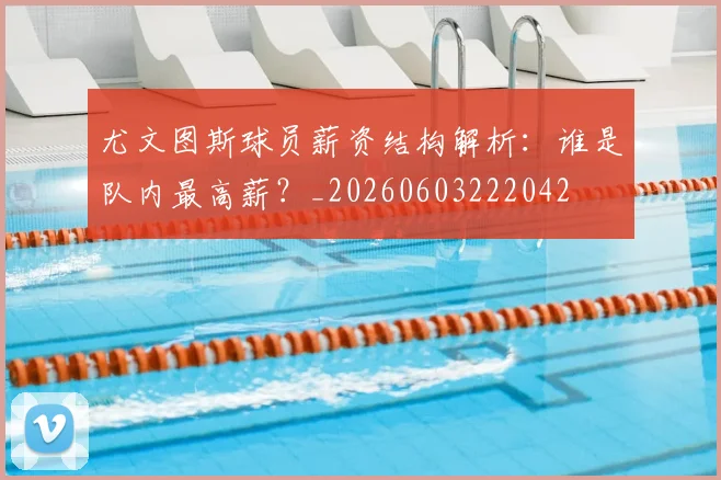 尤文图斯球员薪资结构解析：谁是队内最高薪？_20260603222042