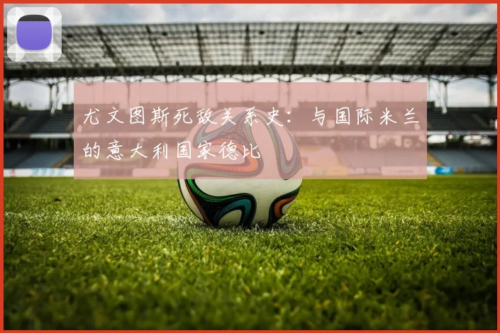 尤文图斯死敌关系史：与国际米兰的意大利国家德比